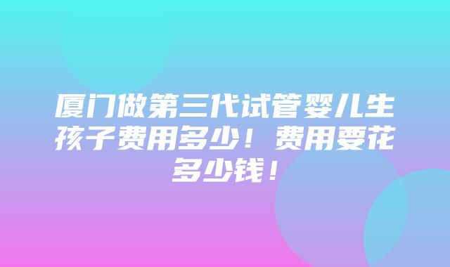 厦门做第三代试管婴儿生孩子费用多少！费用要花多少钱！