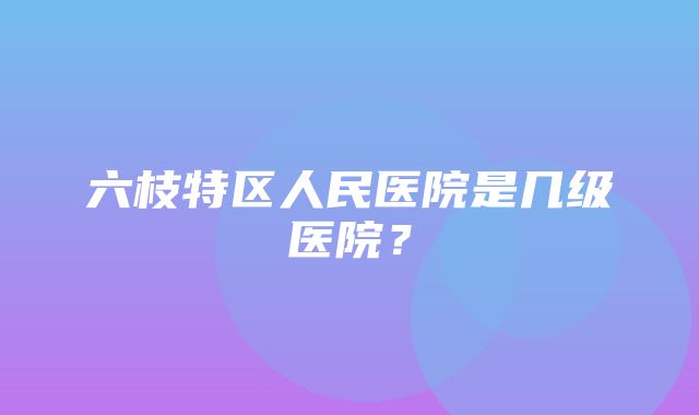 六枝特区人民医院是几级医院？