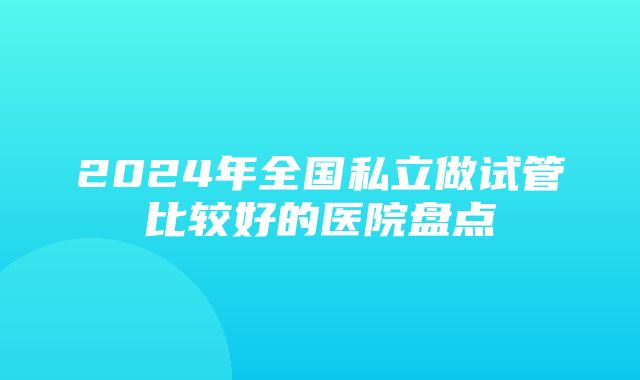 2024年全国私立做试管比较好的医院盘点