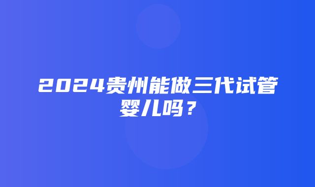 2024贵州能做三代试管婴儿吗？