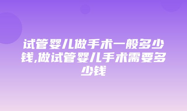 试管婴儿做手术一般多少钱,做试管婴儿手术需要多少钱