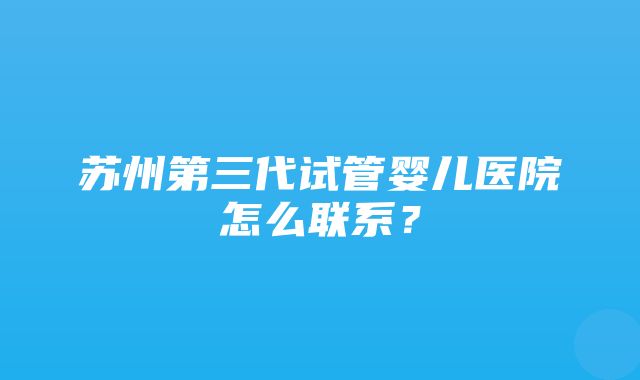 苏州第三代试管婴儿医院怎么联系？