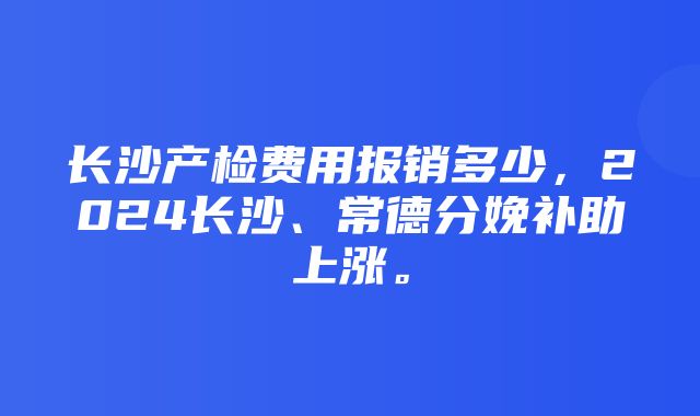 长沙产检费用报销多少，2024长沙、常德分娩补助上涨。