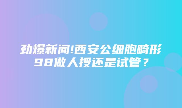 劲爆新闻!西安公细胞畸形98做人授还是试管？