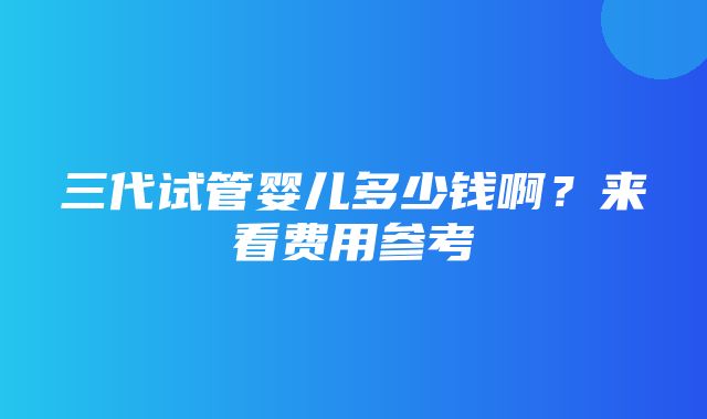 三代试管婴儿多少钱啊？来看费用参考