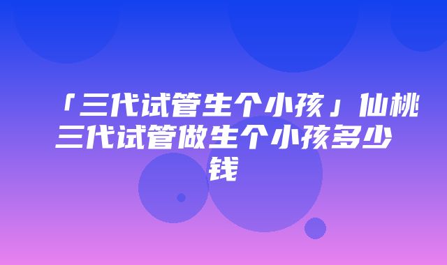 「三代试管生个小孩」仙桃三代试管做生个小孩多少钱