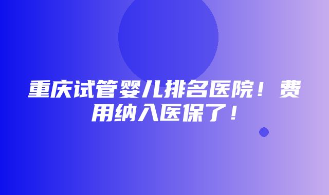 重庆试管婴儿排名医院！费用纳入医保了！