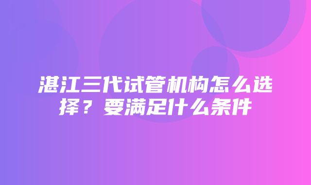 湛江三代试管机构怎么选择？要满足什么条件