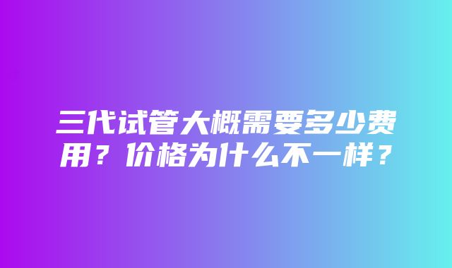 三代试管大概需要多少费用？价格为什么不一样？