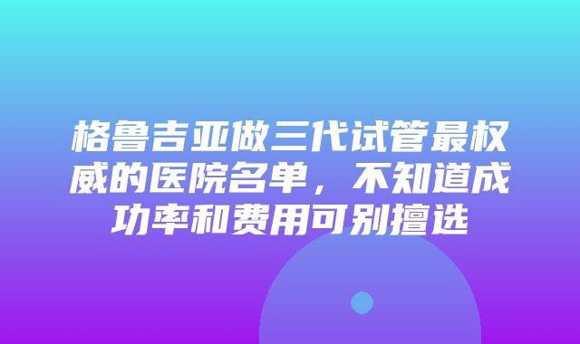 格鲁吉亚做三代试管最权威的医院名单，不知道成功率和费用可别擅选