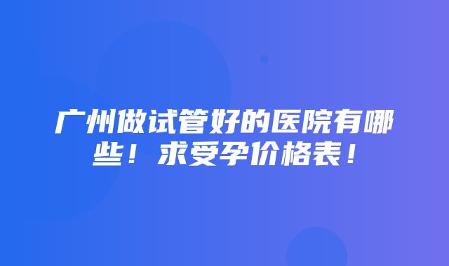 广州做试管好的医院有哪些！求受孕价格表！