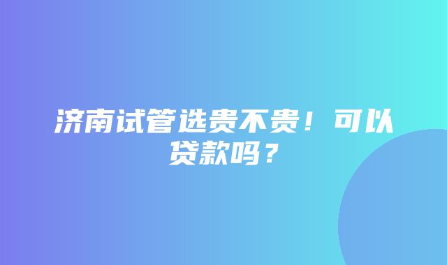 济南试管选贵不贵！可以贷款吗？