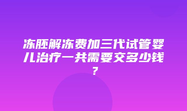 冻胚解冻费加三代试管婴儿治疗一共需要交多少钱？