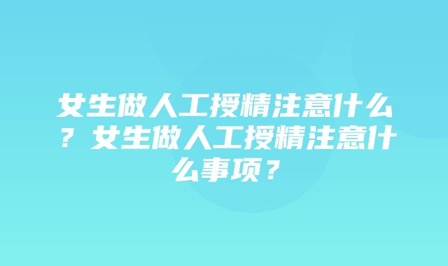 女生做人工授精注意什么？女生做人工授精注意什么事项？