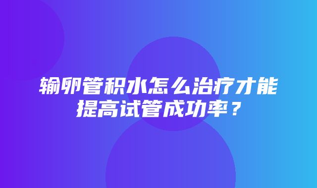 输卵管积水怎么治疗才能提高试管成功率？