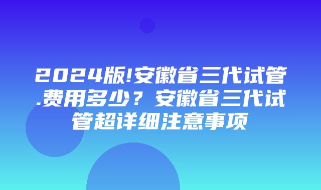 2024版!安徽省三代试管.费用多少？安徽省三代试管超详细注意事项