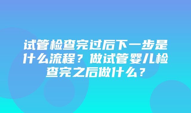 试管检查完过后下一步是什么流程？做试管婴儿检查完之后做什么？