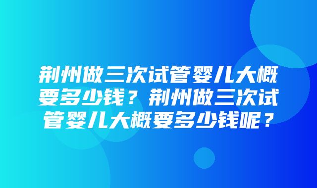 荆州做三次试管婴儿大概要多少钱？荆州做三次试管婴儿大概要多少钱呢？