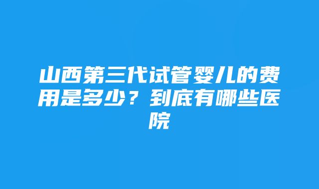 山西第三代试管婴儿的费用是多少？到底有哪些医院