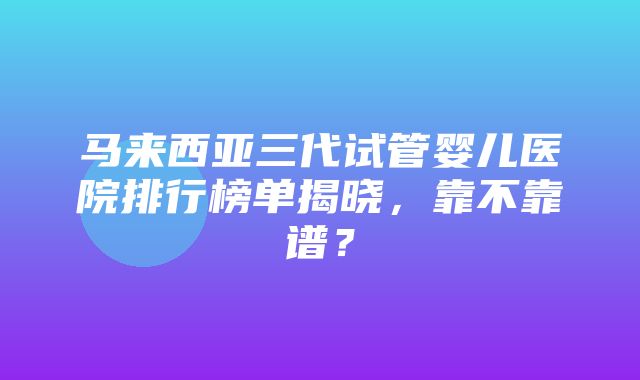 马来西亚三代试管婴儿医院排行榜单揭晓，靠不靠谱？