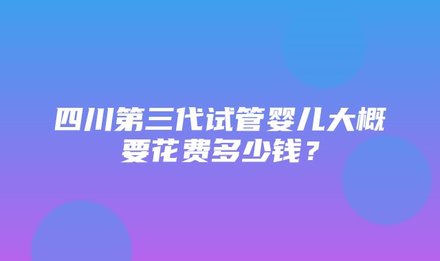 四川第三代试管婴儿大概要花费多少钱？