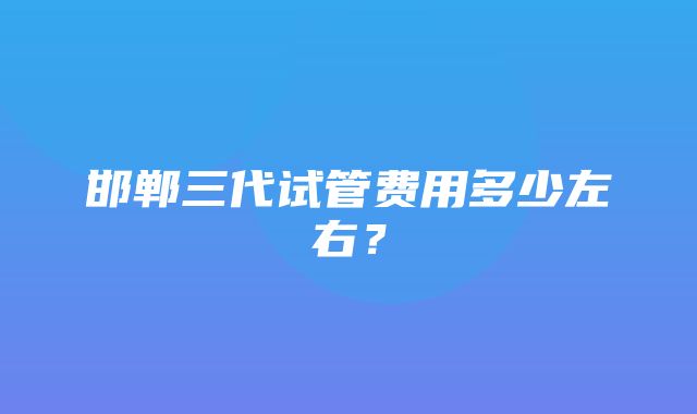 邯郸三代试管费用多少左右？