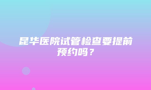 昆华医院试管检查要提前预约吗？