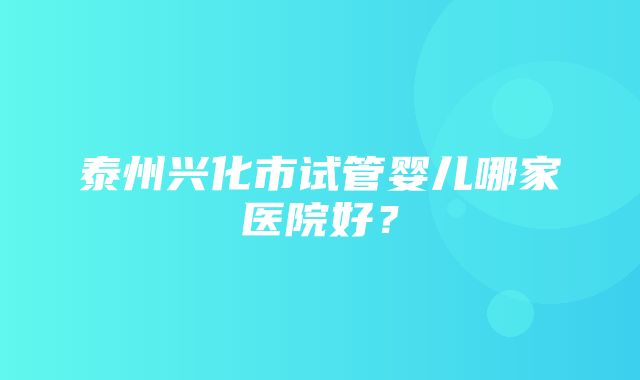 泰州兴化市试管婴儿哪家医院好？