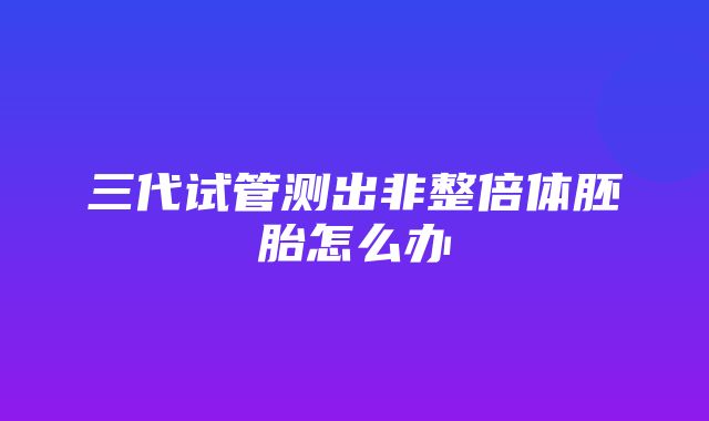 三代试管测出非整倍体胚胎怎么办