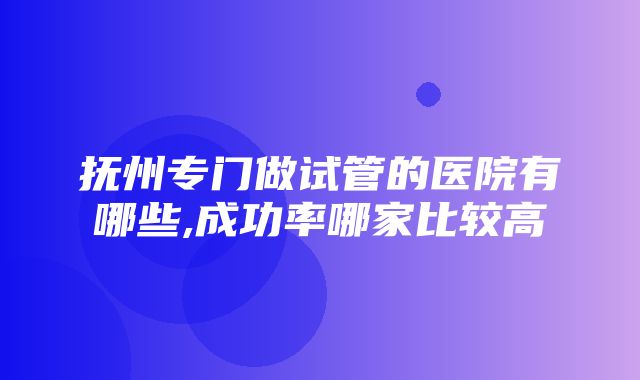 抚州专门做试管的医院有哪些,成功率哪家比较高