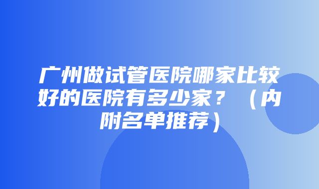 广州做试管医院哪家比较好的医院有多少家？（内附名单推荐）