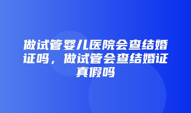 做试管婴儿医院会查结婚证吗，做试管会查结婚证真假吗