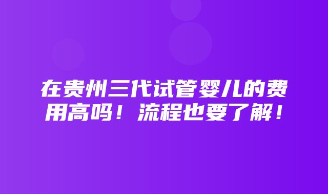 在贵州三代试管婴儿的费用高吗！流程也要了解！