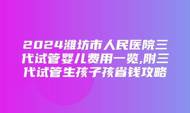 2024潍坊市人民医院三代试管婴儿费用一览,附三代试管生孩子孩省钱攻略