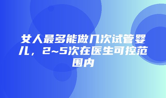 女人最多能做几次试管婴儿，2~5次在医生可控范围内