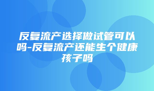 反复流产选择做试管可以吗-反复流产还能生个健康孩子吗