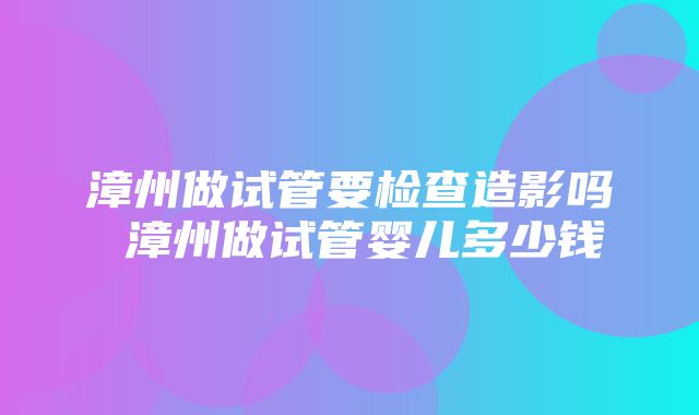 漳州做试管要检查造影吗 漳州做试管婴儿多少钱