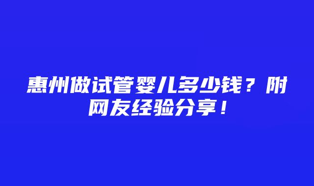 惠州做试管婴儿多少钱？附网友经验分享！