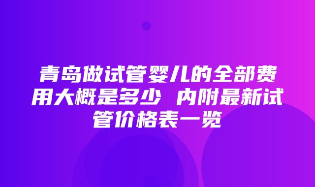 青岛做试管婴儿的全部费用大概是多少 内附最新试管价格表一览