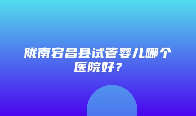 陇南宕昌县试管婴儿哪个医院好？