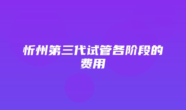 忻州第三代试管各阶段的费用