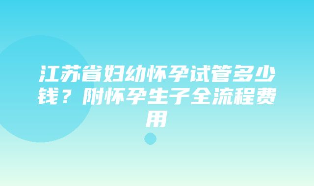 江苏省妇幼怀孕试管多少钱？附怀孕生子全流程费用