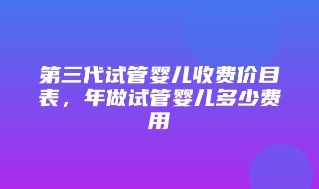 第三代试管婴儿收费价目表，年做试管婴儿多少费用