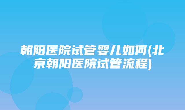 朝阳医院试管婴儿如何(北京朝阳医院试管流程)