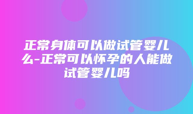 正常身体可以做试管婴儿么-正常可以怀孕的人能做试管婴儿吗