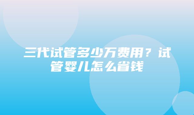 三代试管多少万费用？试管婴儿怎么省钱