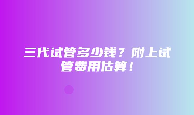 三代试管多少钱？附上试管费用估算！