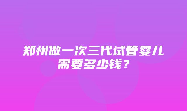 郑州做一次三代试管婴儿需要多少钱？