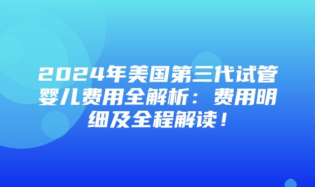 2024年美国第三代试管婴儿费用全解析：费用明细及全程解读！