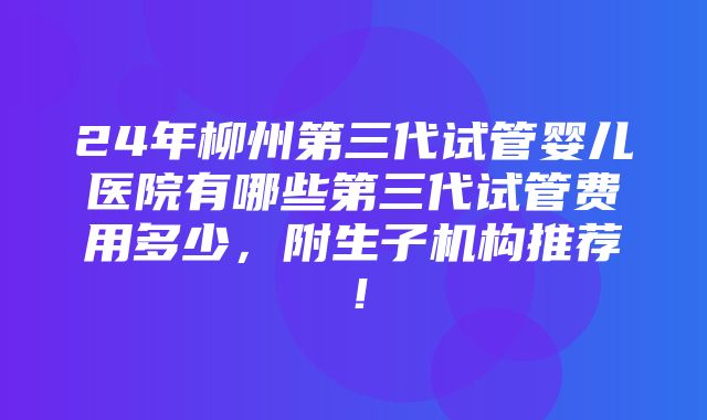 24年柳州第三代试管婴儿医院有哪些第三代试管费用多少，附生子机构推荐！